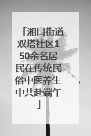 湘口街道双塔社区150余名居民在传统民俗中医养生中共赴端午