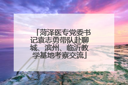 菏泽医专党委书记袁志勇带队赴聊城、滨州、临沂教学基地考察交流