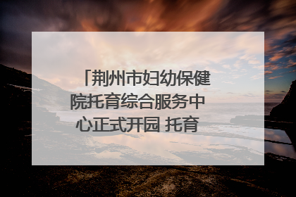 荆州市妇幼保健院托育综合服务中心正式开园 托育宣传月同步启动