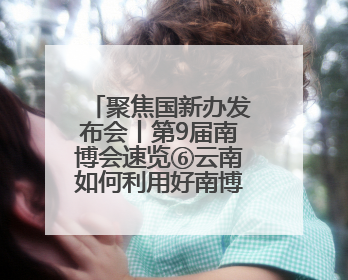 聚焦国新办发布会丨第9届南博会速览⑥云南如何利用好南博会的平台带动作用，深化与南亚国家的交流与合作？