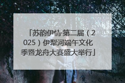 苏韵伊情·第二届（2025）伊犁河端午文化季暨龙舟大赛盛大举行