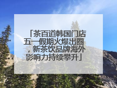 茶百道韩国门店五一假期火爆出圈，新茶饮品牌海外影响力持续攀升