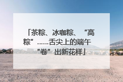 茶粽、冰咖粽、“高粽”……舌尖上的端午“卷”出新花样