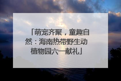 萌宠齐聚，童趣自然：海南热带野生动植物园六一献礼