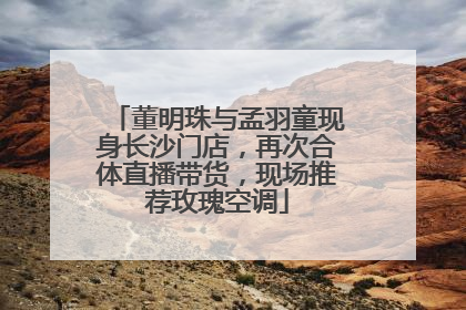 董明珠与孟羽童现身长沙门店，再次合体直播带货，现场推荐玫瑰空调
