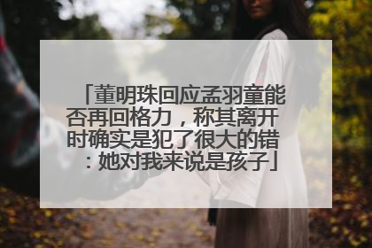 董明珠回应孟羽童能否再回格力，称其离开时确实是犯了很大的错：她对我来说是孩子