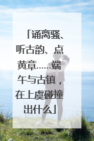 诵离骚、听古韵、点黄章……端午与古镇，在上虞碰撞出什么