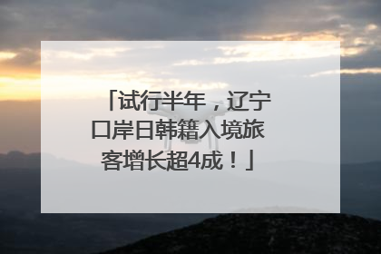 试行半年，辽宁口岸日韩籍入境旅客增长超4成！
