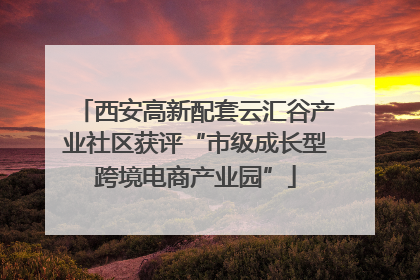 西安高新配套云汇谷产业社区获评“市级成长型跨境电商产业园”