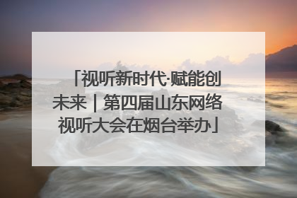 视听新时代·赋能创未来｜第四届山东网络视听大会在烟台举办