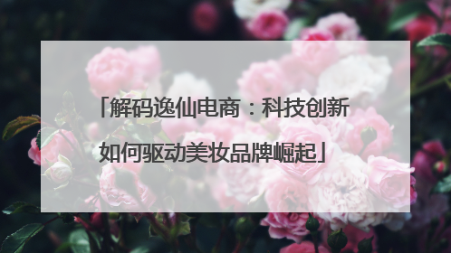 解码逸仙电商：科技创新如何驱动美妆品牌崛起