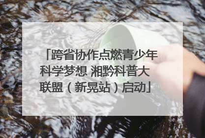 跨省协作点燃青少年科学梦想 湘黔科普大联盟（新晃站）启动