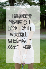 避暑康养到湖南①丨长沙：沩山&大围山 夏日清凉“双星”闪耀