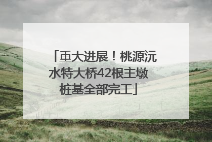 重大进展！桃源沅水特大桥42根主墩桩基全部完工