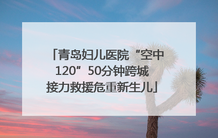 青岛妇儿医院“空中120”50分钟跨城接力救援危重新生儿