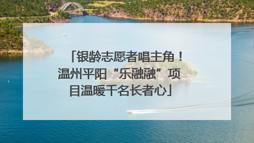 银龄志愿者唱主角！温州平阳“乐融融”项目温暖千名长者心