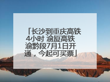 长沙到重庆高铁4小时 渝厦高铁渝黔段7月1日开通，今起可买票