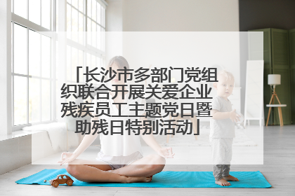 长沙市多部门党组织联合开展关爱企业残疾员工主题党日暨助残日特别活动