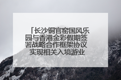 长沙铜官窑国风乐园与香港金彩假期签署战略合作框架协议 实现相关入境游业务增收超亿元