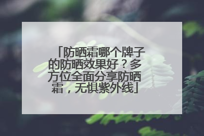 防晒霜哪个牌子的防晒效果好？多方位全面分享防晒霜，无惧紫外线