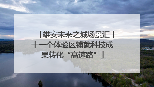 雄安未来之城场景汇丨十一个体验区铺就科技成果转化“高速路”