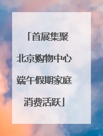首展集聚 北京购物中心端午假期家庭消费活跃
