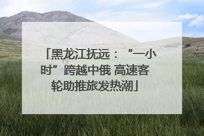黑龙江抚远：“一小时”跨越中俄 高速客轮助推旅发热潮