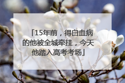 15年前，得白血病的他被全城牵挂，今天他踏入高考考场