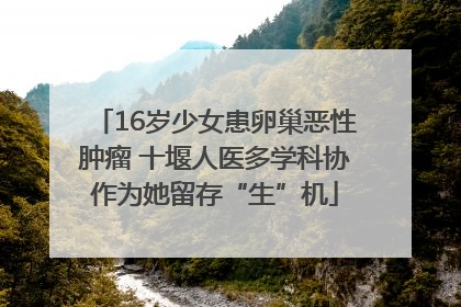 16岁少女患卵巢恶性肿瘤 十堰人医多学科协作为她留存“生”机