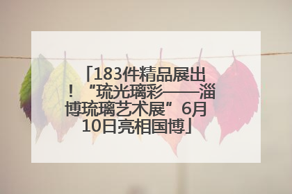 183件精品展出！“琉光璃彩——淄博琉璃艺术展”6月10日亮相国博