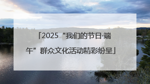 2025“我们的节日·端午”群众文化活动精彩纷呈