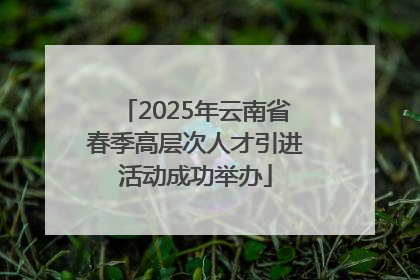 2025年云南省春季高层次人才引进活动成功举办
