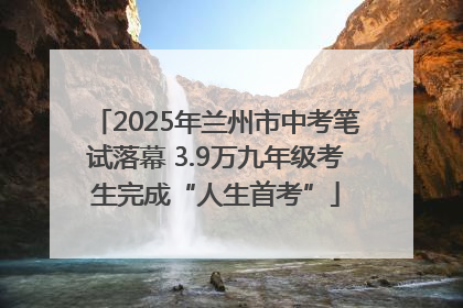 2025年兰州市中考笔试落幕 3.9万九年级考生完成“人生首考”