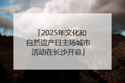 2025年文化和自然遗产日主场城市活动在长沙开幕