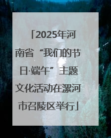 2025年河南省“我们的节日·端午”主题文化活动在漯河市召陵区举行