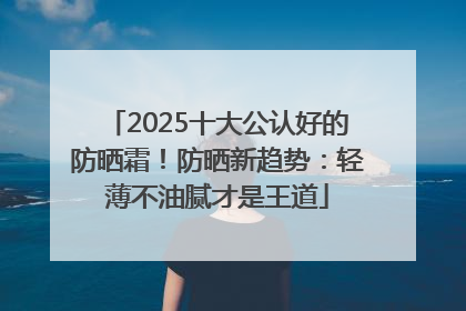 2025十大公认好的防晒霜！防晒新趋势：轻薄不油腻才是王道