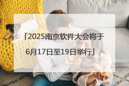 2025南京软件大会将于6月17日至19日举行