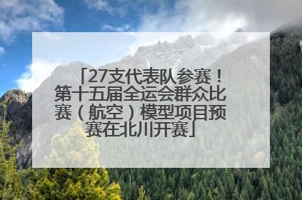 27支代表队参赛！第十五届全运会群众比赛（航空）模型项目预赛在北川开赛