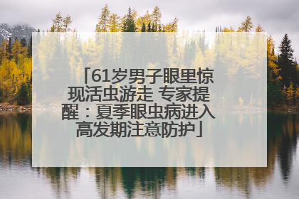 61岁男子眼里惊现活虫游走 专家提醒：夏季眼虫病进入高发期注意防护