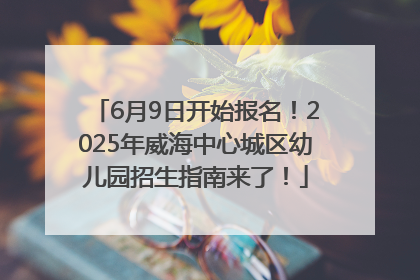 6月9日开始报名！2025年威海中心城区幼儿园招生指南来了！